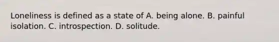 Loneliness is defined as a state of A. being alone. B. painful isolation. C. introspection. D. solitude.