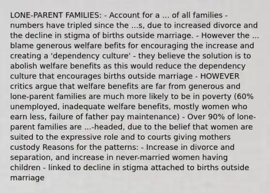 LONE-PARENT FAMILIES: - Account for a ... of all families - numbers have tripled since the ...s, due to increased divorce and the decline in stigma of births outside marriage. - However the ... blame generous welfare befits for encouraging the increase and creating a 'dependency culture' - they believe the solution is to abolish welfare benefits as this would reduce the dependency culture that encourages births outside marriage - HOWEVER critics argue that welfare benefits are far from generous and lone-parent families are much more likely to be in poverty (60% unemployed, inadequate welfare benefits, mostly women who earn less, failure of father pay maintenance) - Over 90% of lone-parent families are ...-headed, due to the belief that women are suited to the expressive role and to courts giving mothers custody Reasons for the patterns: - Increase in divorce and separation, and increase in never-married women having children - linked to decline in stigma attached to births outside marriage