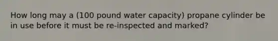 How long may a (100 pound water capacity) propane cylinder be in use before it must be re-inspected and marked?