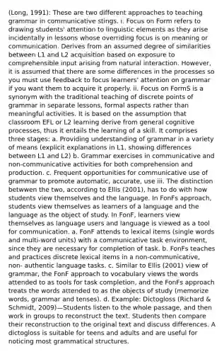 (Long, 1991): These are two different approaches to teaching grammar in communicative stings. i. Focus on Form refers to drawing students' attention to linguistic elements as they arise incidentally in lessons whose overriding focus is on meaning or communication. Derives from an assumed degree of similarities between L1 and L2 acquisition based on exposure to comprehensible input arising from natural interaction. However, it is assumed that there are some differences in the processes so you must use feedback to focus learners' attention on grammar if you want them to acquire it properly. ii. Focus on FormS is a synonym with the traditional teaching of discrete points of grammar in separate lessons, formal aspects rather than meaningful activities. It is based on the assumption that classroom EFL or L2 learning derive from general cognitive processes, thus it entails the learning of a skill. It comprises three stages: a. Providing understanding of grammar in a variety of means (explicit explanations in L1, showing differences between L1 and L2) b. Grammar exercises in communicative and non-communicative activities for both comprehension and production. c. Frequent opportunities for communicative use of grammar to promote automatic, accurate, use iii. The distinction betwwen the two, according to Ellis (2001), has to do with how students view themselves and the language. In FonFs approach, students view themselves as learners of a language and the language as the object of study. In FonF, learners view themselves as language users and language is viewed as a tool for communication. a. FonF attends to lexical items (single words and multi-word units) with a communicative task environment, since they are necessary for completion of task. b. FonFs teaches and practices discrete lexical items in a non-communicative, non- authentic language tasks. c. Similar to Ellis (2001) view of grammar, the FonF approach to vocabulary views the words attended to as tools for task completion, and the FonFs approach treats the words attended to as the objects of study (memorize words, grammar and tenses). d. Example: Dictogloss (Richard & Schmidt, 2009)—Students listen to the whole passage, and then work in groups to reconstruct the text. Students then compare their reconstruction to the original text and discuss differences. A dictogloss is suitable for teens and adults and are useful for noticing most grammatical structures.