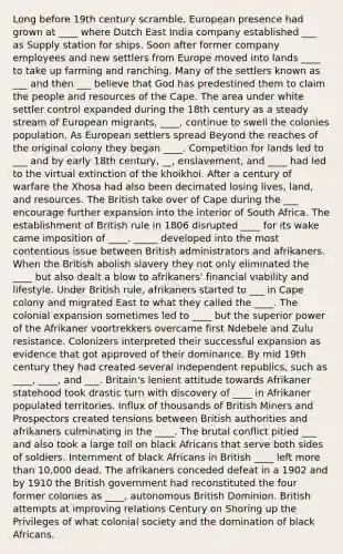 Long before 19th century scramble, European presence had grown at ____ where Dutch East India company established ___ as Supply station for ships. Soon after former company employees and new settlers from Europe moved into lands ____ to take up farming and ranching. Many of the settlers known as ___ and then ___ believe that God has predestined them to claim the people and resources of the Cape. The area under white settler control expanded during the 18th century as a steady stream of European migrants, ____, continue to swell the colonies population. As European settlers spread Beyond the reaches of the original colony they began ____. Competition for lands led to ___ and by early 18th century, __, enslavement, and ____ had led to the virtual extinction of the khoikhoi. After a century of warfare the Xhosa had also been decimated losing lives, land, and resources. The British take over of Cape during the ___ encourage further expansion into the interior of South Africa. The establishment of British rule in 1806 disrupted ____ for its wake came imposition of ____. _____ developed into the most contentious issue between British administrators and afrikaners. When the British abolish slavery they not only eliminated the ____ but also dealt a blow to afrikaners' financial viability and lifestyle. Under British rule, afrikaners started to ___ in Cape colony and migrated East to what they called the ____. The colonial expansion sometimes led to ____ but the superior power of the Afrikaner voortrekkers overcame first Ndebele and Zulu resistance. Colonizers interpreted their successful expansion as evidence that got approved of their dominance. By mid 19th century they had created several independent republics, such as ____, ____, and ___. Britain's lenient attitude towards Afrikaner statehood took drastic turn with discovery of ____ in Afrikaner populated territories. Influx of thousands of British Miners and Prospectors created tensions between British authorities and afrikaners culminating in the ____. The brutal conflict pitied ___ and also took a large toll on black Africans that serve both sides of soldiers. Internment of black Africans in British ____ left more than 10,000 dead. The afrikaners conceded defeat in a 1902 and by 1910 the British government had reconstituted the four former colonies as ____, autonomous British Dominion. British attempts at improving relations Century on Shoring up the Privileges of what colonial society and the domination of black Africans.