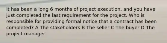 It has been a long 6 months of project execution, and you have just completed the last requirement for the project. Who is responsible for providing formal notice that a contract has been completed? A The stakeholders B The seller C The buyer D The project manager