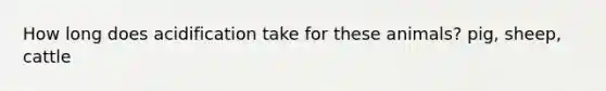 How long does acidification take for these animals? pig, sheep, cattle