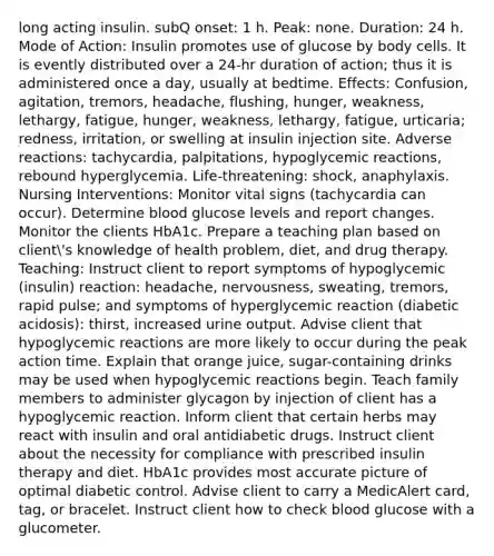 long acting insulin. subQ onset: 1 h. Peak: none. Duration: 24 h. Mode of Action: Insulin promotes use of glucose by body cells. It is evently distributed over a 24-hr duration of action; thus it is administered once a day, usually at bedtime. Effects: Confusion, agitation, tremors, headache, flushing, hunger, weakness, lethargy, fatigue, hunger, weakness, lethargy, fatigue, urticaria; redness, irritation, or swelling at insulin injection site. Adverse reactions: tachycardia, palpitations, hypoglycemic reactions, rebound hyperglycemia. Life-threatening: shock, anaphylaxis. Nursing Interventions: Monitor vital signs (tachycardia can occur). Determine blood glucose levels and report changes. Monitor the clients HbA1c. Prepare a teaching plan based on client's knowledge of health problem, diet, and drug therapy. Teaching: Instruct client to report symptoms of hypoglycemic (insulin) reaction: headache, nervousness, sweating, tremors, rapid pulse; and symptoms of hyperglycemic reaction (diabetic acidosis): thirst, increased urine output. Advise client that hypoglycemic reactions are more likely to occur during the peak action time. Explain that orange juice, sugar-containing drinks may be used when hypoglycemic reactions begin. Teach family members to administer glycagon by injection of client has a hypoglycemic reaction. Inform client that certain herbs may react with insulin and oral antidiabetic drugs. Instruct client about the necessity for compliance with prescribed insulin therapy and diet. HbA1c provides most accurate picture of optimal diabetic control. Advise client to carry a MedicAlert card, tag, or bracelet. Instruct client how to check blood glucose with a glucometer.