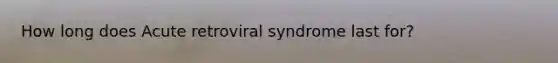 How long does Acute retroviral syndrome last for?