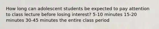 How long can adolescent students be expected to pay attention to class lecture before losing interest? 5-10 minutes 15-20 minutes 30-45 minutes the entire class period