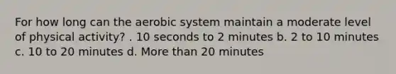 For how long can the aerobic system maintain a moderate level of physical activity? . 10 seconds to 2 minutes b. 2 to 10 minutes c. 10 to 20 minutes d. More than 20 minutes