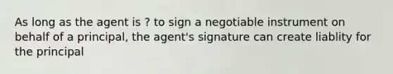 As long as the agent is ? to sign a negotiable instrument on behalf of a principal, the agent's signature can create liablity for the principal