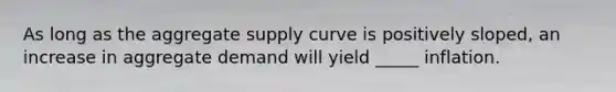 As long as the aggregate supply curve is positively sloped, an increase in aggregate demand will yield _____ inflation.