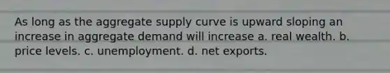 As long as the aggregate supply curve is upward sloping an increase in aggregate demand will increase a. real wealth. b. price levels. c. unemployment. d. net exports.