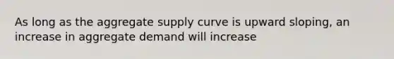 As long as the aggregate supply curve is upward sloping, an increase in aggregate demand will increase