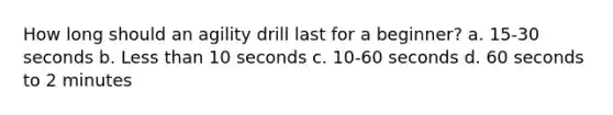 How long should an agility drill last for a beginner? a. 15-30 seconds b. Less than 10 seconds c. 10-60 seconds d. 60 seconds to 2 minutes