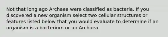 Not that long ago Archaea were classified as bacteria. If you discovered a new organism select two cellular structures or features listed below that you would evaluate to determine if an organism is a bacterium or an Archaea