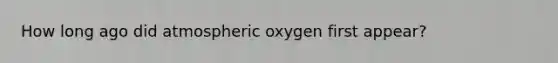 How long ago did atmospheric oxygen first appear?