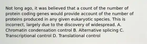 Not long ago, it was believed that a count of the number of protein coding genes would provide account of the number of proteins produced in any given eukaryotic species. This is incorrect, largely due to the discovery of widespread. A. Chromatin condensation control B. Alternative splicing C. Transcriptional control D. Translational control