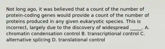 Not long ago, it was believed that a count of the number of protein-coding genes would provide a count of the number of proteins produced in any given eukaryotic species. This is incorrect, largely due to the discovery of widespread _____. A. chromatin condensation control B. transcriptional control C. alternative splicing D. <a href='https://www.questionai.com/knowledge/ky2ky1ygAI-translational-control' class='anchor-knowledge'>translational control</a>