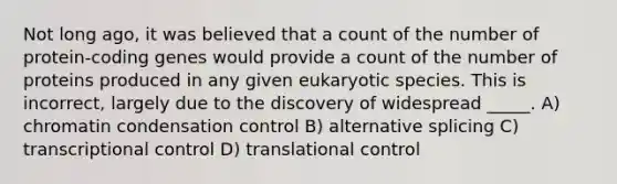 Not long ago, it was believed that a count of the number of protein-coding genes would provide a count of the number of proteins produced in any given eukaryotic species. This is incorrect, largely due to the discovery of widespread _____. A) chromatin condensation control B) alternative splicing C) transcriptional control D) <a href='https://www.questionai.com/knowledge/ky2ky1ygAI-translational-control' class='anchor-knowledge'>translational control</a>