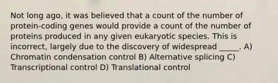 Not long ago, it was believed that a count of the number of protein-coding genes would provide a count of the number of proteins produced in any given eukaryotic species. This is incorrect, largely due to the discovery of widespread _____. A) Chromatin condensation control B) Alternative splicing C) Transcriptional control D) Translational control