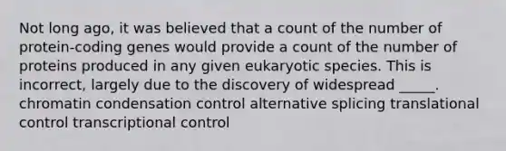 Not long ago, it was believed that a count of the number of protein-coding genes would provide a count of the number of proteins produced in any given eukaryotic species. This is incorrect, largely due to the discovery of widespread _____. chromatin condensation control alternative splicing translational control transcriptional control