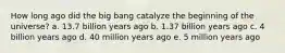 How long ago did the big bang catalyze the beginning of the universe? a. 13.7 billion years ago b. 1.37 billion years ago c. 4 billion years ago d. 40 million years ago e. 5 million years ago