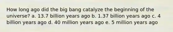 How long ago did the big bang catalyze the beginning of the universe? a. 13.7 billion years ago b. 1.37 billion years ago c. 4 billion years ago d. 40 million years ago e. 5 million years ago