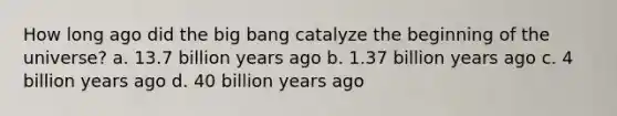 How long ago did the big bang catalyze the beginning of the universe? a. 13.7 billion years ago b. 1.37 billion years ago c. 4 billion years ago d. 40 billion years ago