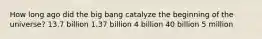 How long ago did the big bang catalyze the beginning of the universe? 13.7 billion 1.37 billion 4 billion 40 billion 5 million