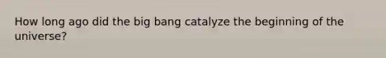 How long ago did the big bang catalyze the beginning of the universe?