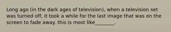 Long ago (in the dark ages of television), when a television set was turned off, it took a while for the last image that was on the screen to fade away. this is most like________.