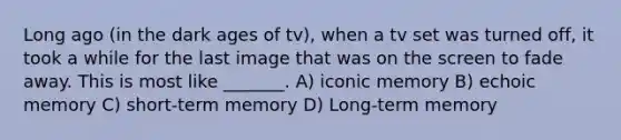 Long ago (in the dark ages of tv), when a tv set was turned off, it took a while for the last image that was on the screen to fade away. This is most like _______. A) iconic memory B) echoic memory C) short-term memory D) Long-term memory