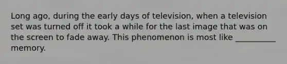 Long ago, during the early days of television, when a television set was turned off it took a while for the last image that was on the screen to fade away. This phenomenon is most like __________ memory.