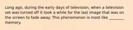 Long ago, during the early days of television, when a television set was turned off it took a while for the last image that was on the screen to fade away. This phenomenon is most like ________ memory.