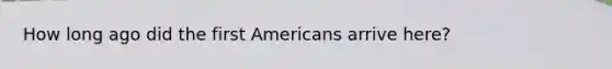 How long ago did the first Americans arrive here?