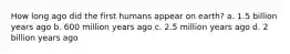 How long ago did the first humans appear on earth? a. 1.5 billion years ago b. 600 million years ago c. 2.5 million years ago d. 2 billion years ago