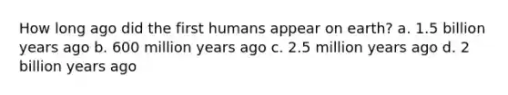 How long ago did the first humans appear on earth? a. 1.5 billion years ago b. 600 million years ago c. 2.5 million years ago d. 2 billion years ago