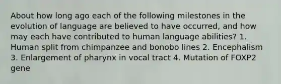 About how long ago each of the following milestones in the evolution of language are believed to have occurred, and how may each have contributed to human language abilities? 1. Human split from chimpanzee and bonobo lines 2. Encephalism 3. Enlargement of pharynx in vocal tract 4. Mutation of FOXP2 gene