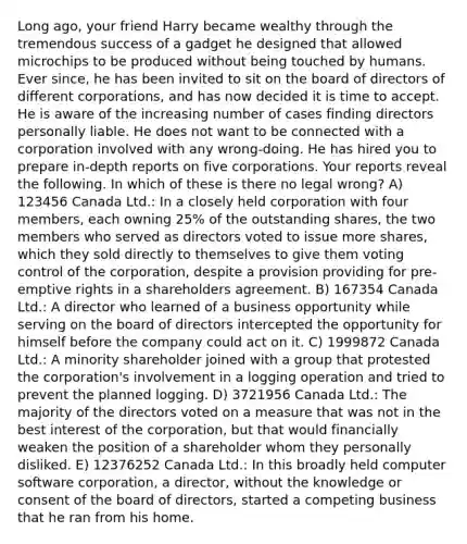 Long ago, your friend Harry became wealthy through the tremendous success of a gadget he designed that allowed microchips to be produced without being touched by humans. Ever since, he has been invited to sit on the board of directors of different corporations, and has now decided it is time to accept. He is aware of the increasing number of cases finding directors personally liable. He does not want to be connected with a corporation involved with any wrong-doing. He has hired you to prepare in-depth reports on five corporations. Your reports reveal the following. In which of these is there no legal wrong? A) 123456 Canada Ltd.: In a closely held corporation with four members, each owning 25% of the outstanding shares, the two members who served as directors voted to issue more shares, which they sold directly to themselves to give them voting control of the corporation, despite a provision providing for pre-emptive rights in a shareholders agreement. B) 167354 Canada Ltd.: A director who learned of a business opportunity while serving on the board of directors intercepted the opportunity for himself before the company could act on it. C) 1999872 Canada Ltd.: A minority shareholder joined with a group that protested the corporation's involvement in a logging operation and tried to prevent the planned logging. D) 3721956 Canada Ltd.: The majority of the directors voted on a measure that was not in the best interest of the corporation, but that would financially weaken the position of a shareholder whom they personally disliked. E) 12376252 Canada Ltd.: In this broadly held computer software corporation, a director, without the knowledge or consent of the board of directors, started a competing business that he ran from his home.