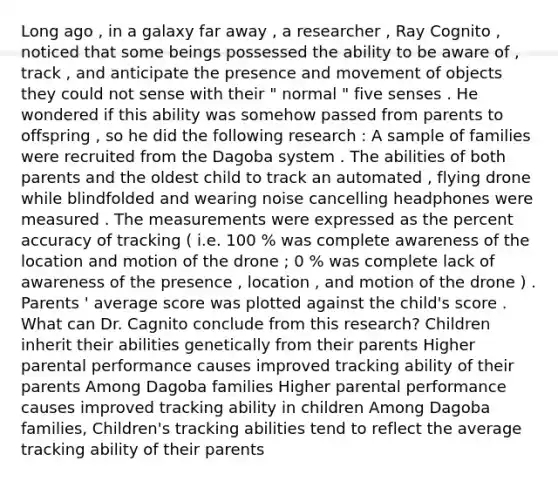 Long ago , in a galaxy far away , a researcher , Ray Cognito , noticed that some beings possessed the ability to be aware of , track , and anticipate the presence and movement of objects they could not sense with their " normal " five senses . He wondered if this ability was somehow passed from parents to offspring , so he did the following research : A sample of families were recruited from the Dagoba system . The abilities of both parents and the oldest child to track an automated , flying drone while blindfolded and wearing noise cancelling headphones were measured . The measurements were expressed as the percent accuracy of tracking ( i.e. 100 % was complete awareness of the location and motion of the drone ; 0 % was complete lack of awareness of the presence , location , and motion of the drone ) . Parents ' average score was plotted against the child's score . What can Dr. Cagnito conclude from this research? Children inherit their abilities genetically from their parents Higher parental performance causes improved tracking ability of their parents Among Dagoba families Higher parental performance causes improved tracking ability in children Among Dagoba families, Children's tracking abilities tend to reflect the average tracking ability of their parents