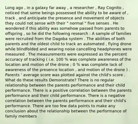 Long ago , in a galaxy far away , a researcher , Ray Cognito , noticed that some beings possessed the ability to be aware of , track , and anticipate the presence and movement of objects they could not sense with their " normal " five senses . He wondered if this ability was somehow passed from parents to offspring , so he did the following research : A sample of families were recruited from the Dagoba system . The abilities of both parents and the oldest child to track an automated , flying drone while blindfolded and wearing noise cancelling headphones were measured . The measurements were expressed as the percent accuracy of tracking ( i.e. 100 % was complete awareness of the location and motion of the drone ; 0 % was complete lack of awareness of the presence location , and motion of the drone ) . Parents ' average score was plotted against the child's score . What do these results Demonstrate? There is no regular relationship between the parents performance and their child performance. There is a positive correlation between the parents performance and their child performance. There is a negative correlation between the parents performance and their child's performance. There are too few data points to make any conclusion about the relationship between the performance of family members