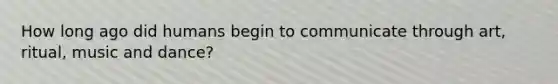 How long ago did humans begin to communicate through art, ritual, music and dance?