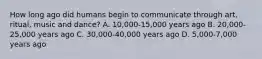 How long ago did humans begin to communicate through art, ritual, music and dance? A. 10,000-15,000 years ago B. 20,000-25,000 years ago C. 30,000-40,000 years ago D. 5,000-7,000 years ago