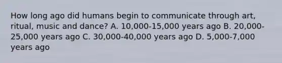 How long ago did humans begin to communicate through art, ritual, music and dance? A. 10,000-15,000 years ago B. 20,000-25,000 years ago C. 30,000-40,000 years ago D. 5,000-7,000 years ago