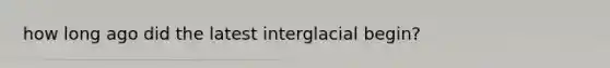 how long ago did the latest interglacial begin?