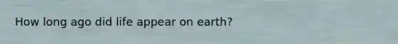 How long ago did life appear on earth?