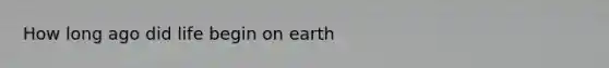 How long ago did life begin on earth