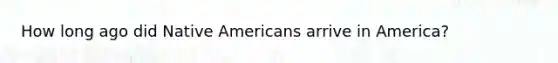 How long ago did Native Americans arrive in America?