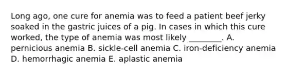 Long ago, one cure for anemia was to feed a patient beef jerky soaked in the gastric juices of a pig. In cases in which this cure worked, the type of anemia was most likely ________. A. pernicious anemia B. sickle-cell anemia C. iron-deficiency anemia D. hemorrhagic anemia E. aplastic anemia