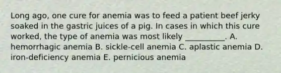 Long ago, one cure for anemia was to feed a patient beef jerky soaked in the gastric juices of a pig. In cases in which this cure worked, the type of anemia was most likely __________. A. hemorrhagic anemia B. sickle-cell anemia C. aplastic anemia D. iron-deficiency anemia E. pernicious anemia