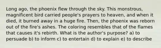 Long ago, the phoenix flew through the sky. This monstrous, magnificent bird carried people's prayers to heaven, and when it died, it burned away in a huge fire. Then, the phoenix was reborn out of the fire's ashes. The coloring resembles that of the flames that causes it's rebirth. What is the author's purpose? a) to persuade b) to inform c) to entertain d) to explain e) to describe