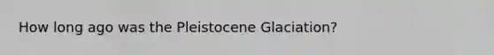 How long ago was the Pleistocene Glaciation?